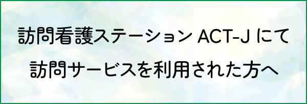 訪問看護ステーションACT-Jにて 訪問サービスを利用された方へ